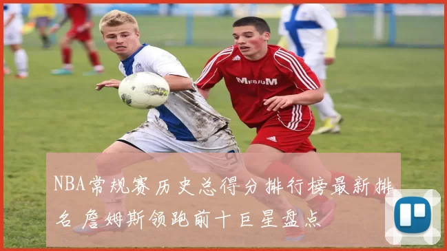 NBA常规赛历史总得分排行榜最新排名 詹姆斯领跑前十巨星盘点