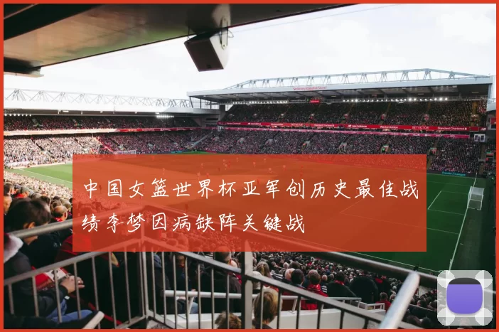 中国女篮世界杯亚军创历史最佳战绩李梦因病缺阵关键战