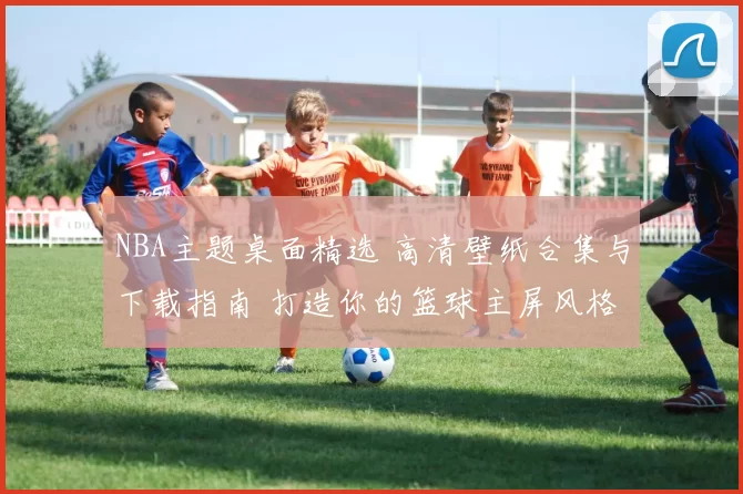 NBA主题桌面精选 高清壁纸合集与下载指南 打造你的篮球主屏风格