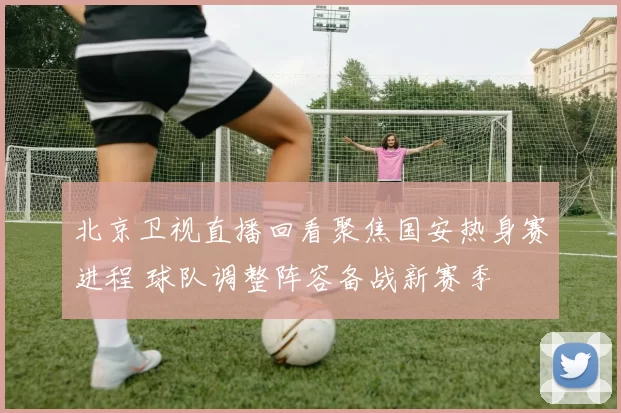 北京卫视直播回看聚焦国安热身赛进程 球队调整阵容备战新赛季