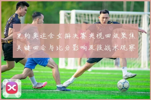 里约奥运会女排决赛央视回放聚焦关键回合与比分影响及技战术观察