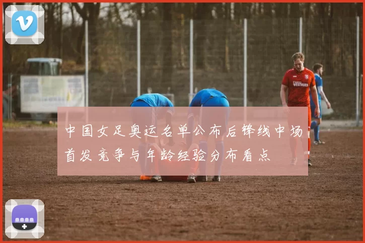 中国女足奥运名单公布后锋线中场首发竞争与年龄经验分布看点