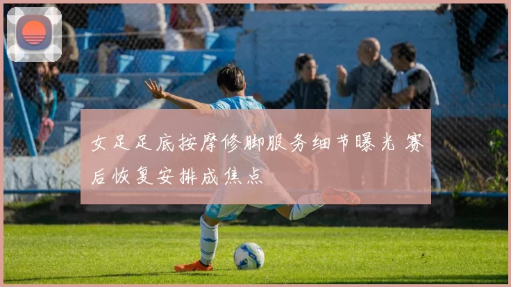 女足足底按摩修脚服务细节曝光 赛后恢复安排成焦点