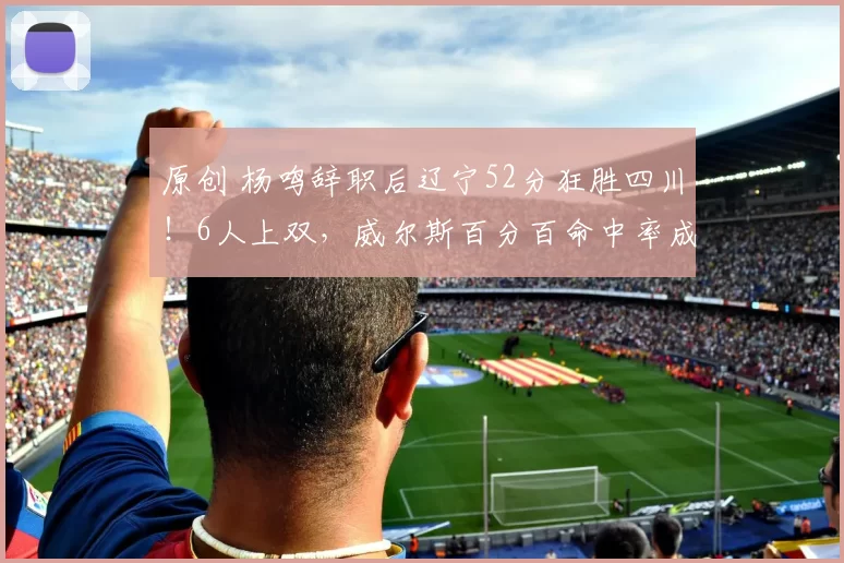 原创 杨鸣辞职后辽宁52分狂胜四川！6人上双，威尔斯百分百命中率成头号功臣