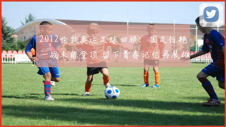 2012伦敦奥运足球回顾：国足惊艳一战未能登顶 留下青春记忆再展雄心