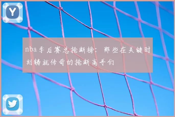 nba季后赛总抢断榜：那些在关键时刻铸就传奇的抢断高手们