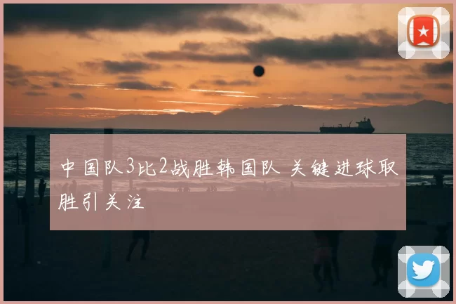 中国队3比2战胜韩国队 关键进球取胜引关注