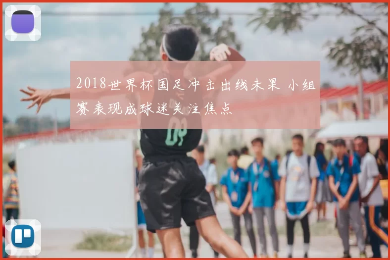 2018世界杯国足冲击出线未果 小组赛表现成球迷关注焦点