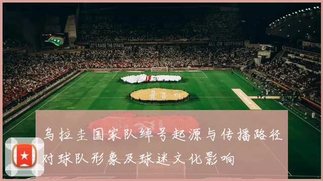 乌拉圭国家队绰号起源与传播路径对球队形象及球迷文化影响