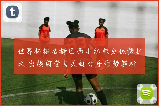 世界杯排名榜巴西小组积分优势扩大 出线前景与关键对手形势解析