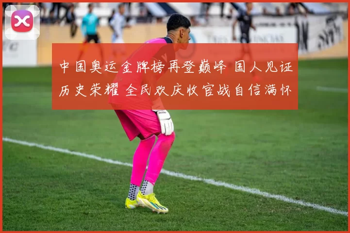 中国奥运金牌榜再登巅峰 国人见证历史荣耀 全民欢庆收官战自信满怀