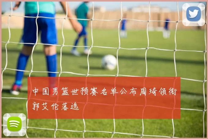 中国男篮世预赛名单公布周琦领衔郭艾伦落选