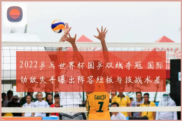 2022乒乓世界杯国乒双线夺冠 国际劲敌失手曝出阵容短板与技战术差距