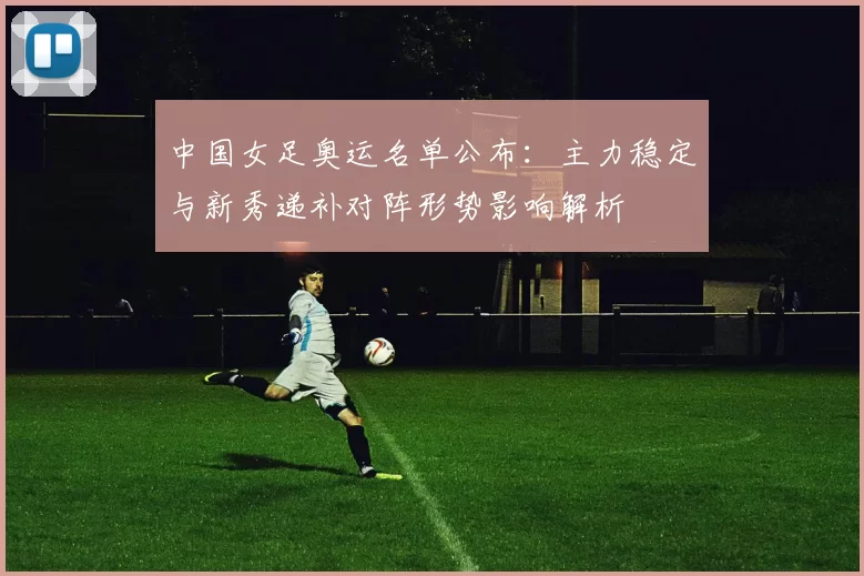 中国女足奥运名单公布：主力稳定与新秀递补对阵形势影响解析