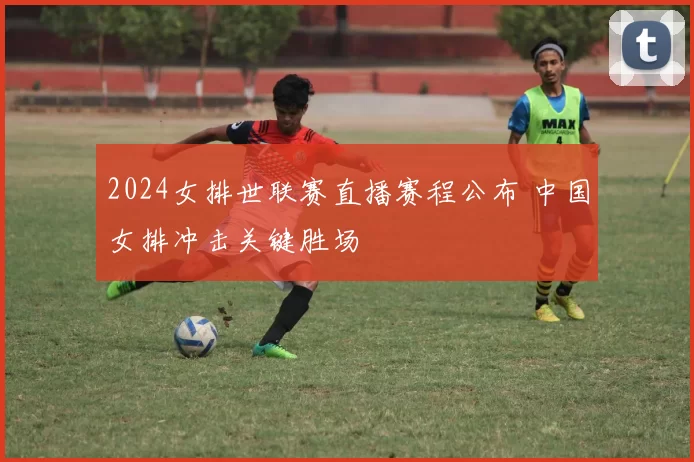 2024女排世联赛直播赛程公布 中国女排冲击关键胜场