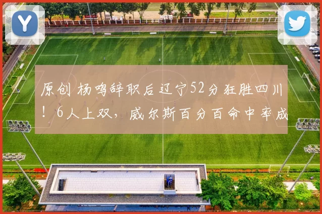 原创 杨鸣辞职后辽宁52分狂胜四川！6人上双，威尔斯百分百命中率成头号功臣