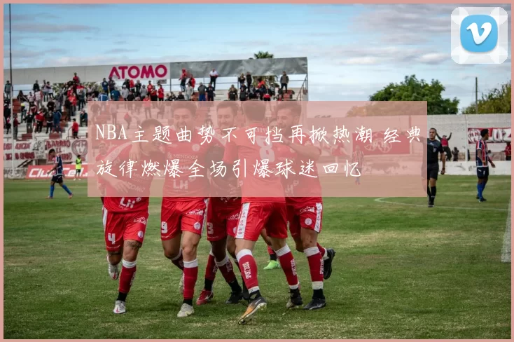 NBA主题曲势不可挡再掀热潮 经典旋律燃爆全场引爆球迷回忆