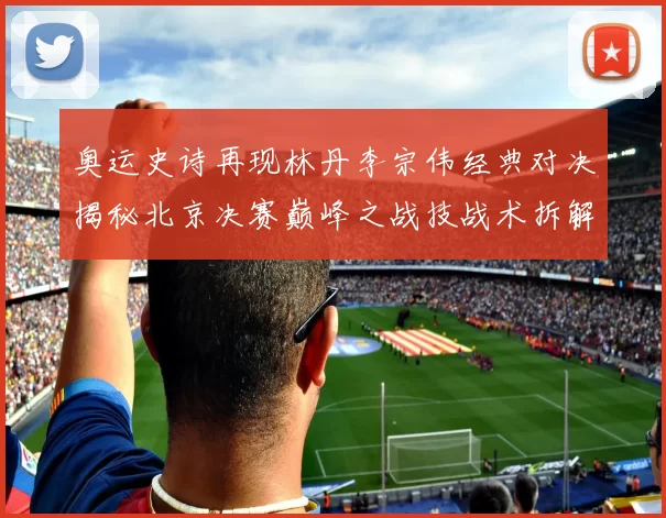 奥运史诗再现林丹李宗伟经典对决揭秘北京决赛巅峰之战技战术拆解