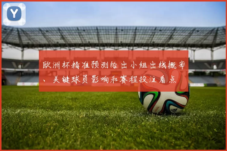 欧洲杯精准预测给出小组出线概率、关键球员影响和赛程投注看点