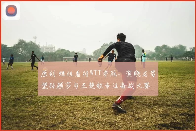 原创 理性看待WTT夺冠,贺晓龙寄望孙颖莎与王楚钦专注备战大赛