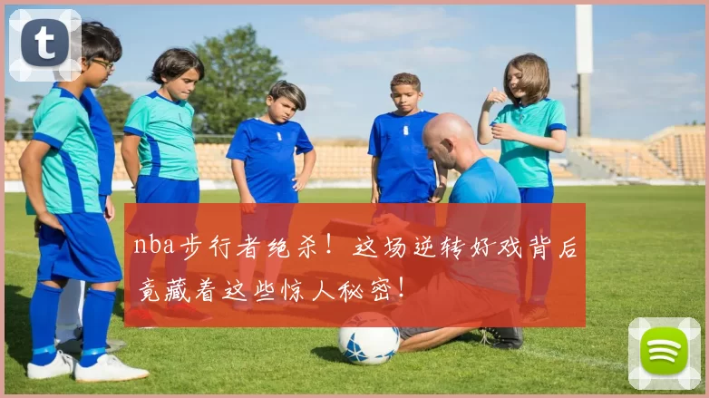 nba步行者绝杀！这场逆转好戏背后竟藏着这些惊人秘密！