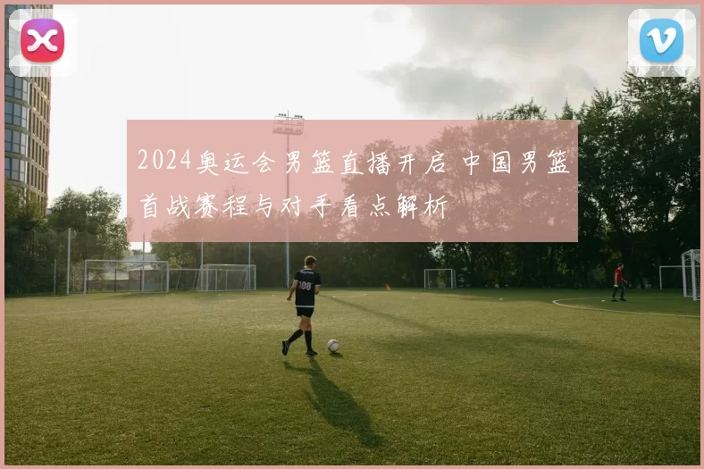 2024奥运会男篮直播开启 中国男篮首战赛程与对手看点解析