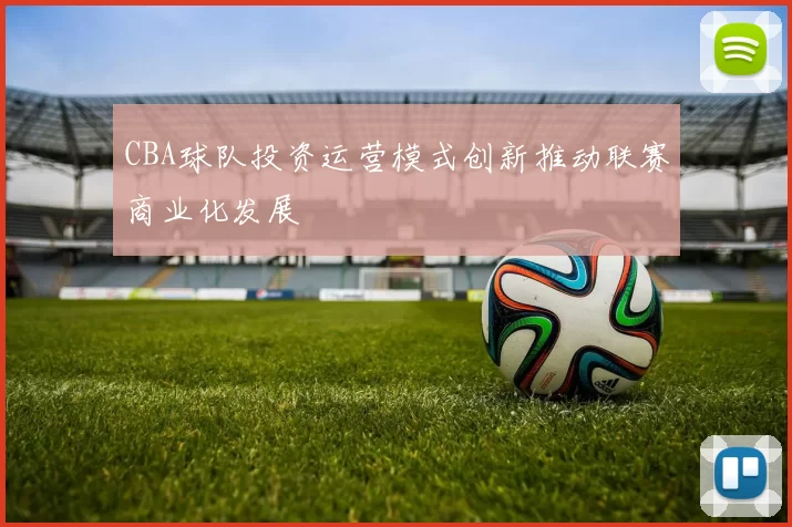 CBA球队投资运营模式创新推动联赛商业化发展