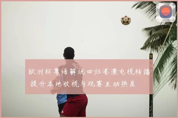 欧洲杯粤语解说回归港澳电视转播 提升本地收视与观赛互动热度