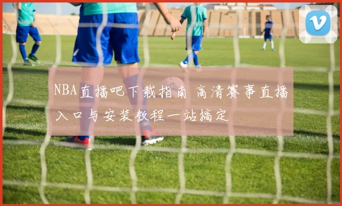 NBA直播吧下载指南 高清赛事直播入口与安装教程一站搞定