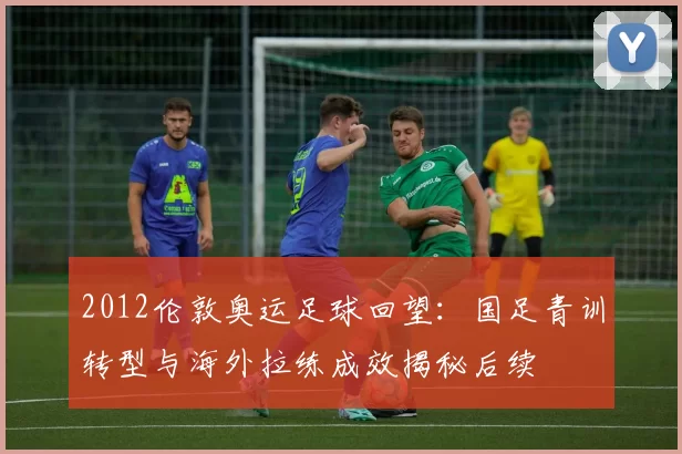 2012伦敦奥运足球回望：国足青训转型与海外拉练成效揭秘后续