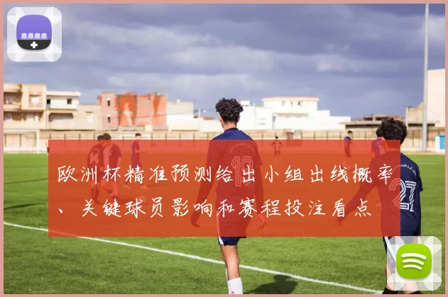 欧洲杯精准预测给出小组出线概率、关键球员影响和赛程投注看点