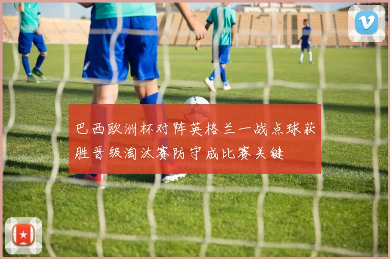 巴西欧洲杯对阵英格兰一战点球获胜晋级淘汰赛防守成比赛关键