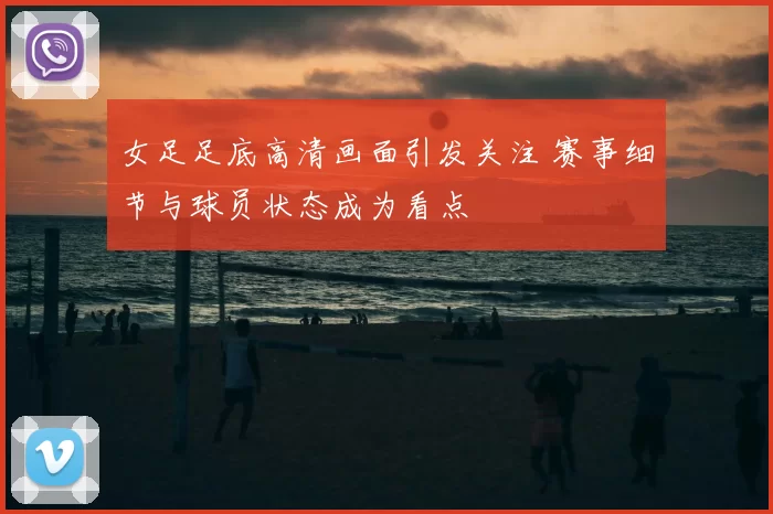 女足足底高清画面引发关注 赛事细节与球员状态成为看点