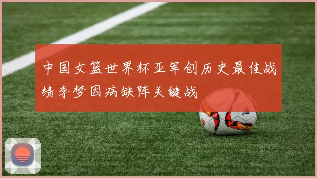 中国女篮世界杯亚军创历史最佳战绩李梦因病缺阵关键战