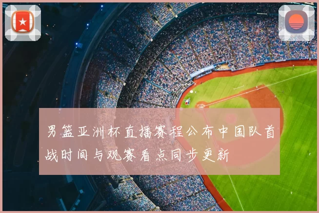 男篮亚洲杯直播赛程公布中国队首战时间与观赛看点同步更新