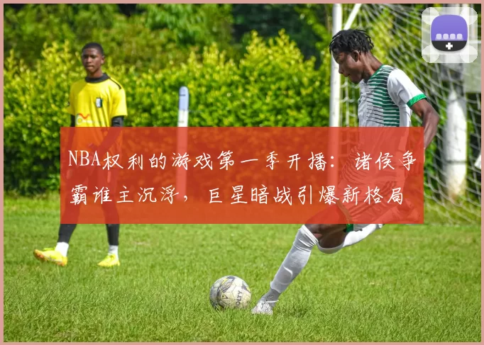 NBA权利的游戏第一季开播：诸侯争霸谁主沉浮，巨星暗战引爆新格局