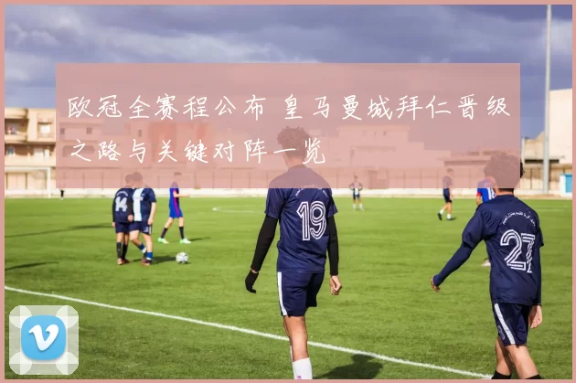 欧冠全赛程公布 皇马曼城拜仁晋级之路与关键对阵一览