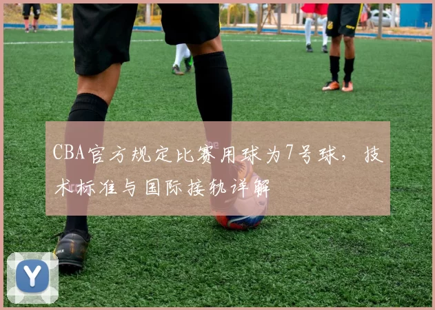 CBA官方规定比赛用球为7号球,技术标准与国际接轨详解