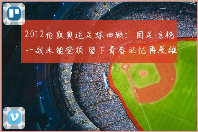 2012伦敦奥运足球回顾：国足惊艳一战未能登顶 留下青春记忆再展雄心