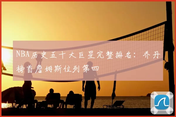 NBA历史五十大巨星完整排名：乔丹榜首詹姆斯位列第四