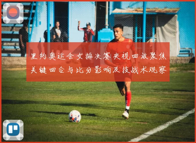 里约奥运会女排决赛央视回放聚焦关键回合与比分影响及技战术观察