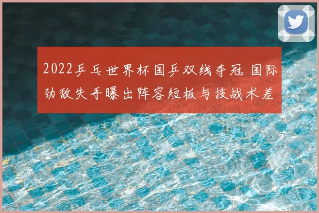 2022乒乓世界杯国乒双线夺冠 国际劲敌失手曝出阵容短板与技战术差距