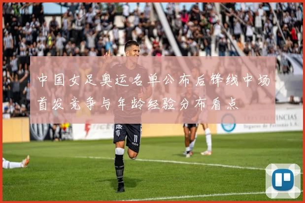中国女足奥运名单公布后锋线中场首发竞争与年龄经验分布看点