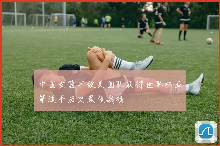 中国女篮不敌美国队获得世界杯亚军追平历史最佳战绩