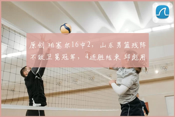 原创 珀塞尔16中2，山东男篮残阵不敌卫冕冠军，4连胜结束 邱彪用人保守