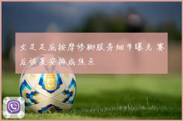 女足足底按摩修脚服务细节曝光 赛后恢复安排成焦点