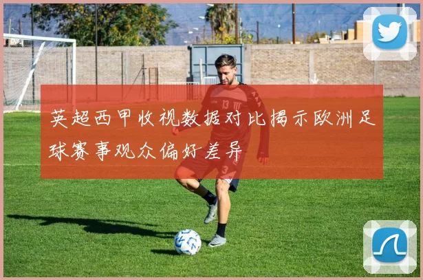 英超西甲收视数据对比揭示欧洲足球赛事观众偏好差异