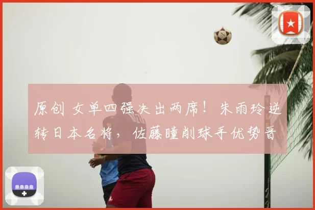 原创 女单四强决出两席！朱雨玲逆转日本名将，佐藤瞳削球手优势晋级