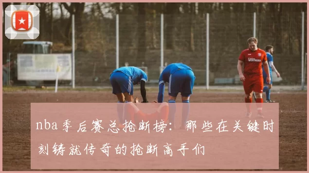 nba季后赛总抢断榜：那些在关键时刻铸就传奇的抢断高手们