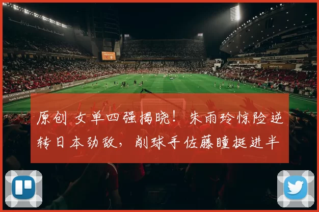 原创 女单四强揭晓！朱雨玲惊险逆转日本劲敌，削球手佐藤瞳挺进半决赛